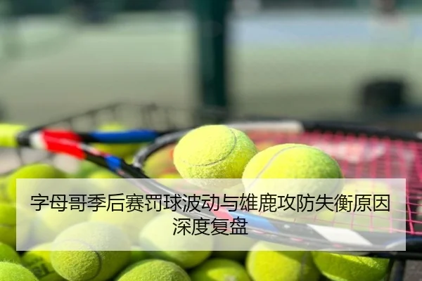 字母哥季后赛罚球波动与雄鹿攻防失衡原因深度复盘