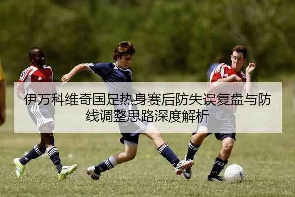 伊万科维奇国足热身赛后防失误复盘与防线调整思路深度解析