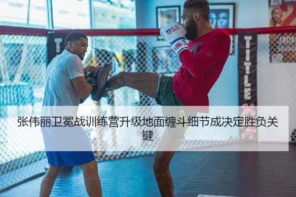 张伟丽卫冕战训练营升级地面缠斗细节成决定胜负关键