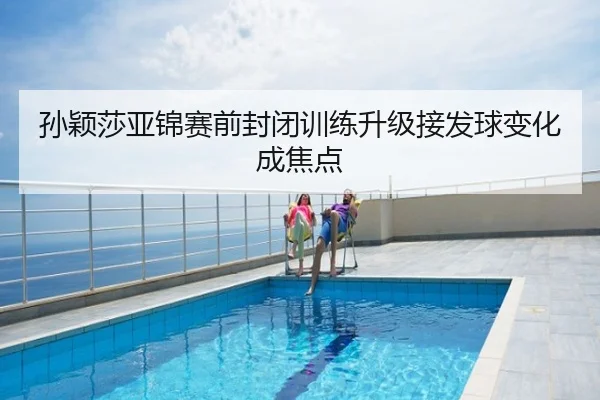 孙颖莎亚锦赛前封闭训练升级接发球变化成焦点