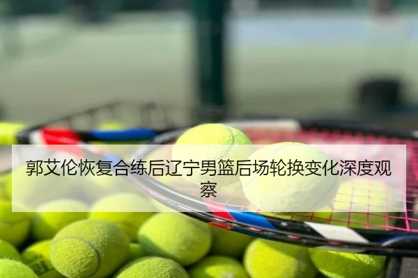 郭艾伦恢复合练后辽宁男篮后场轮换变化深度观察